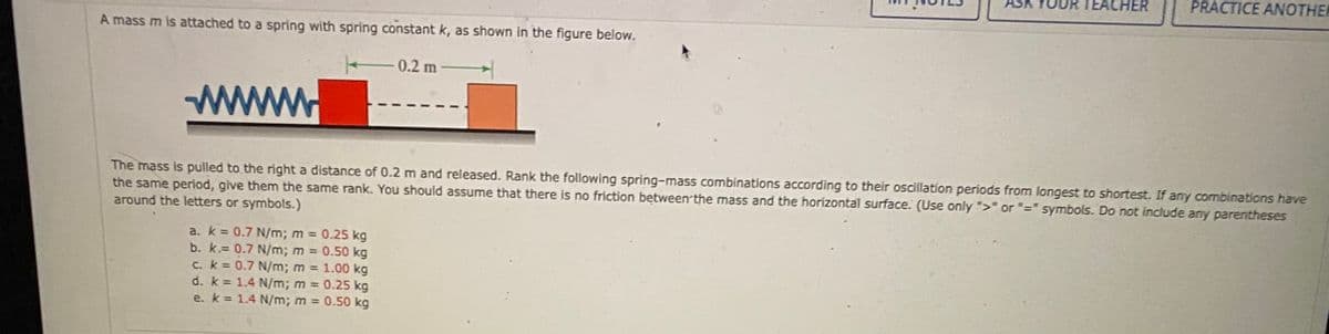 ASK
TEACHER
PRACTICE ANOTHER
A mass m is attached to a spring with spring constant k, as shown in the figure below.
0.2 m
www.
The mass is pulled to the right a distance of 0.2 m and released. Rank the following spring-mass combinations according to their oscillation periods from longest to shortest. If any combinations have
the same period, give them the same rank. You should assume that there is no friction between'the mass and the horizontal surface. (Use only ">" or "=" symbols. Do not include any parentheses
around the letters or symbols.)
a. k = 0.7 N/m; m 0.25 kg
b. k.= 0.7 N/m; m 0.50 kg
C. k = 0.7 N/m; m 1.00 kg
d. k = 1.4 N/m; m 0.25 kg
e. k 1.4 N/m; m = 0.50 kg
%3D
%3D
%3D
