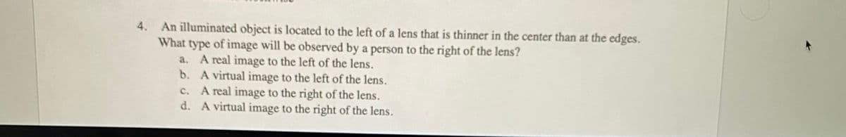 An illuminated object is located to the left of a lens that is thinner in the center than at the edges.
What type of image will be observed by a person to the right of the lens?
a. A real image to the left of the lens.
b. A virtual image to the left of the lens.
c. A real image to the right of the lens.
d. A virtual image to the right of the lens.
4.
с.
