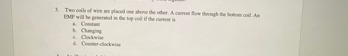 3. Two coils of wire are placed one above the other. A current flow through the bottom coil. An
EMF will be generated in the top coil if the current is
a. Constant
b. Changing
c. Clockwise
d. Counter-clockwise
