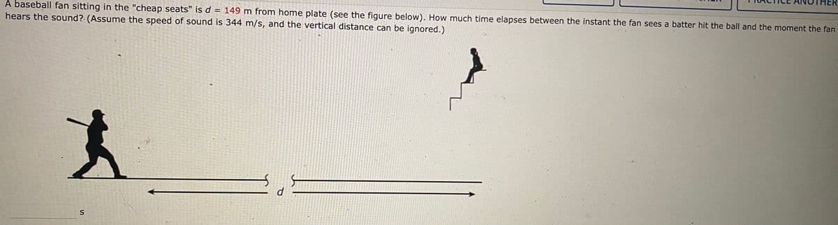 A baseball fan sitting in the "cheap seats" is d = 149 m from home plate (see the figure below). How much time elapses between the instant the fan sees a batter hit the ball and the moment the fan
hears the sound? (Assume the speed of sound is 344 m/s, and the vertical distance can be ignored.)
