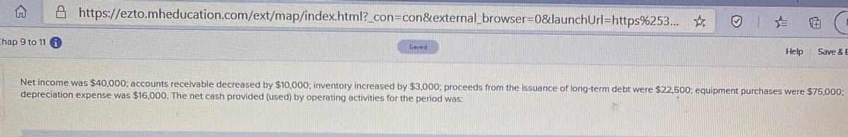 https://ezto.mheducation.com/ext/map/index.html?_con=con&external_browser=0&launchUrl=https%253... ☆
hap 9 to 11 i
Saved
Help
Save & E
Net income was $40,000; accounts receivable decreased by $10,000; inventory increased by $3,000; proceeds from the issuance of long-term debt were $22,500; equipment purchases were $75,000:
depreciation expense was $16,000. The net cash provided (used) by operating activities for the period was:
