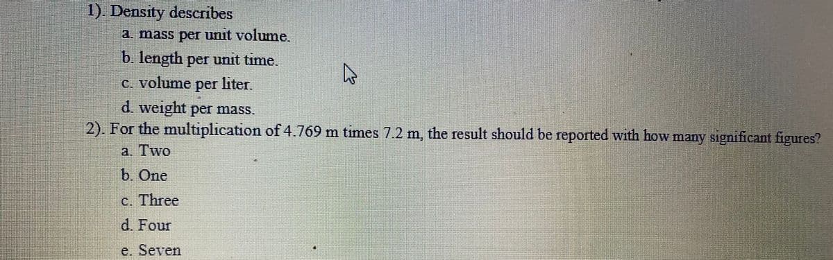 1). Density describes
a. mass per unit volume.
b. length per unit time.
c. volume per liter.
d. weight per mass.
2). For the multiplication of4.769 m times 7.2 m, the result should be reported with how many significant figures?
a. Two
b. One
c. Three
d. Four
e. Seven
