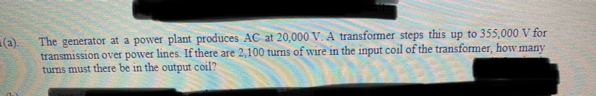 The generator at a power plant produces AC at 20,000 V. A transformer steps this up to 355,000 V for
transmission over power lines. If there are 2,100 turns of wire in the input coil of the transformer, how many
turns must there be in the output coil?
(a).
