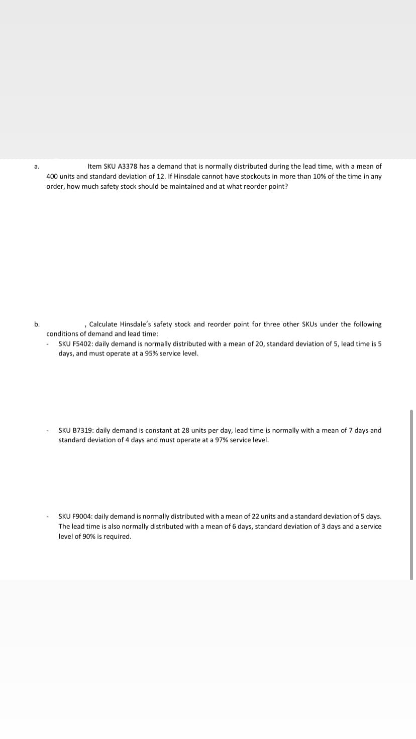 а.
Item SKU A3378 has a demand that is normally distributed during the lead time, with a mean of
400 units and standard deviation of 12. If Hinsdale cannot have stockouts in more than 10% of the time in any
order, how much safety stock should be maintained and at what reorder point?
b.
, Calculate Hinsdale's safety stock and reorder point for three other SKUS under the following
conditions of demand and lead time:
SKU F5402: daily demand is normally distributed with a mean of 20, standard deviation of 5, lead time is 5
days, and must operate at a 95% service level.
SKU B7319: daily demand is constant at 28 units per day, lead time is normally with a mean of 7 days and
standard deviation of 4 days and must operate at a 97% service level.
SKU F9004: daily demand is normally distributed with a mean of 22 units and a standard deviation of 5 days.
The lead time is also normally distributed with a mean of 6 days, standard deviation of 3 days and a service
level of 90% is required.
