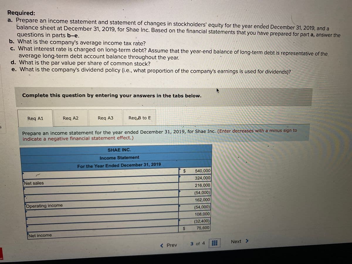 Required:
a. Prepare an income statement and statement of changes in stockholders' equity for the year ended December 31, 2019, and a
balance sheet at December 31, 2019, for Shae Inc. Based on the financial statements that you have prepared for part a, answer the
questions in parts b-e.
b. What is the company's average income tax rate?
c. What interest rate is charged on long-term debt? Assume that the year-end balance of long-term debt is representative of the
average long-term debt account balance throughout the year.
d. What is the par value per share of common stock?
e. What is the company's dividend policy (i.e., what proportion of the company's earnings is used for dividends)?
Complete this question by entering your answers in the tabs below.
Req A1
Req A2
Req A3
Req B to E
Prepare an income statement for the year ended December 31, 2019, for Shae Inc. (Enter decreases with a minus sign to
indicate a negative financial statement effect,)
SHAE INC.
Income Statement
For the Year Ended December 31, 2019
540,000
Net sales
324,000
216,000
(54,000)
162,000
Operating income
(54,000)
108,000
(32,400)
75,600
$
Net income
3 of 4
Next >
< Prev
%24
