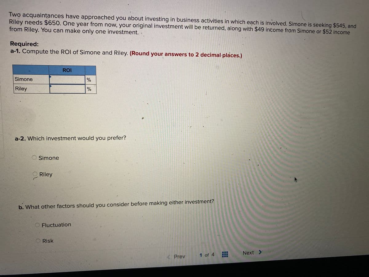 Two acquaintances have approached you about investing in business activities in which each is involved. Simone is seeking $545, and
Riley needs $650. One year from now, your original investment will be returned, along with $49 income from Simone or $52 income
from Riley. You can make only one investment.
Required:
a-1. Compute the ROI of Simone and Riley. (Round your answers to 2 decimal places.)
ROI
Simone
%
Riley
a-2. Which investment would you prefer?
Simone
Riley
b. What other factors should you consider before making either investment?
O Fluctuation
Risk
1 of 4
Next >
Prev
