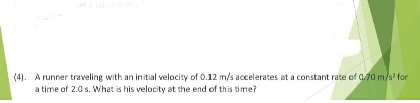 t a table with
(4). A runner traveling with an initial velocity of 0.12 m/s accelerates at a constant rate of 0.70 m/s² for
a time of 2.0 s. What is his velocity at the end of this time?
