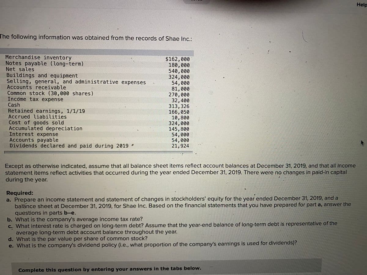 Help
The following information was obtained from the records of Shae Inc.:
Merchandise inventory
Notes payable (long-term)
Net sales
Buildings and equipment
Selling, general, and administrative expenses
Accounts receivable
Common stock (30,000 shares)
Income tax expense
Cash
Retained earnings, 1/1/19
Accrued liabilities
$162,000
180,000
540,000
324,000
54,000
81,000
270,000
32,400
313,326
166,050
10,800
324,000
145,800
54,000
54,000
21,924
Cost of goods sold
Accumulated depreciation
Interest expense
Accounts payable
Dividends declared and paid during 2019
Except as otherwise indicated, assume that all balance sheet items reflect account balances at Dećember 31, 2019, and that all income
statement items reflect activities that occurred during the year ended December 31, 2019. There were no changes in paid-in capital
during the year.
Required:
a. Prepare an income statement and statement of changes in stockholders' equity for the year ended December 31, 2019, and a
balance sheet at December 31, 2019, for Shae Inc. Based on the financial statements that you have prepared for part a, answer the
questions in parts b-e.
b. What is the company's average income tax rate?
C. What interest rate is charged on long-term debt? Assume that the year-end balance of long-term debt is representative of the
average long-term debt account balance throughout the year.
d. What is the par value per share of common stock?
e. What is the company's dividend policy (i.e., what proportion of the company's earnings is used for dividends)?
Complete this question by entering your answers in the tabs below.
