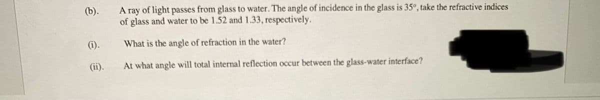 (b).
A ray of light passes from glass to water. The angle of incidence in the glass is 35°, take the refractive indices
of glass and water to be 1.52 and1.33, respectively.
(i).
What is the angle of refraction in the water?
(ii).
At what angle will total internal reflection occur between the glass-water interface?
