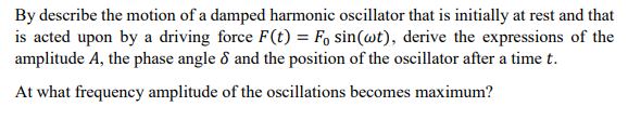 By describe the motion of a damped harmonic oscillator that is initially at rest and that
is acted upon by a driving force F(t) = F, sin(@t), derive the expressions of the
amplitude A, the phase angle 8 and the position of the oscillator after a time t.
At what frequency amplitude of the oscillations becomes maximum?
