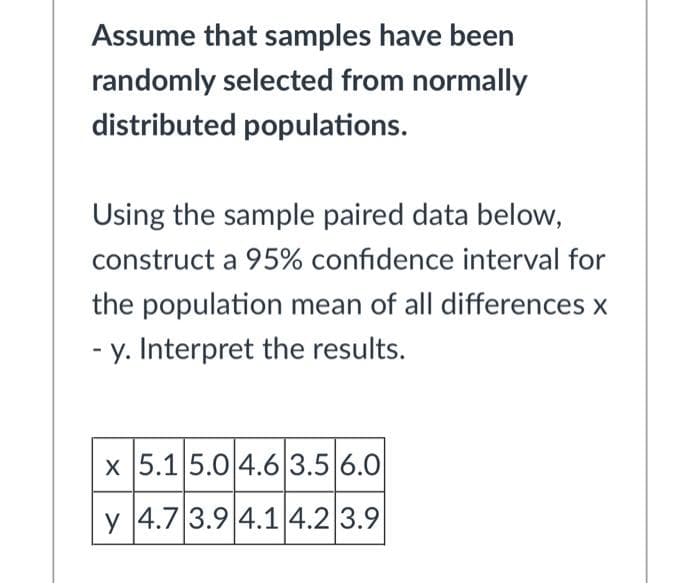 Assume that samples have been
randomly selected from normally
distributed populations.
Using the sample paired data below,
construct a 95% confidence interval for
the population mean of all differences x
- y. Interpret the results.
x 5.15.0 4.6 3.5 6.0
y 4.7 3.9 4.1|4.2 3.9
