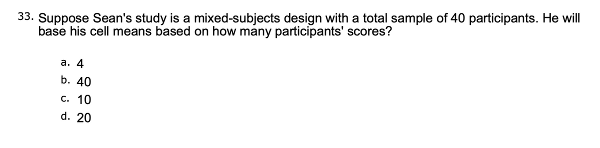 33. Suppose Sean's study is a mixed-subjects design with a total sample of 40 participants. He will
base his cell means based on how many participants' scores?
а. 4
b. 40
с. 10
d. 20
