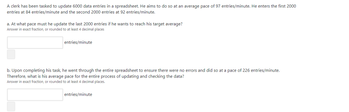 A clerk has been tasked to update 6000 data entries in a spreadsheet. He aims to do so at an average pace of 97 entries/minute. He enters the first 2000
entries at 84 entries/minute and the second 2000 entries at 92 entries/minute.
a. At what pace must he update the last 2000 entries if he wants to reach his target average?
Answer in exact fraction, or rounded to at least 4 decimal places
entries/minute
b. Upon completing his task, he went through the entire spreadsheet to ensure there were no errors and did so at a pace of 226 entries/minute.
Therefore, what is his average pace for the entire process of updating and checking the data?
Answer in exact fraction, or rounded to at least 4 decimal places.
entries/minute

