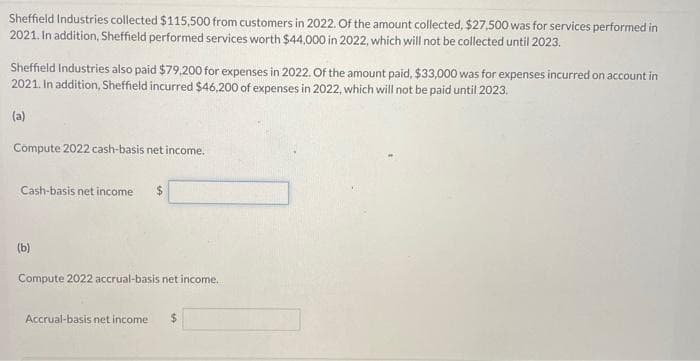 Sheffield Industries collected $115,500 from customers in 2022. Of the amount collected, $27,500 was for services performed in
2021. In addition, Sheffield performed services worth $44,000 in 2022, which will not be collected until 2023.
Sheffield Industries also paid $79,200 for expenses in 2022. Of the amount paid, $33,000 was for expenses incurred on account in
2021. In addition, Sheffield incurred $46,200 of expenses in 2022, which will not be paid until 2023.
(a)
Compute 2022 cash-basis net income.
Cash-basis net income $
(b)
Compute 2022 accrual-basis net income...
Accrual-basis net income $