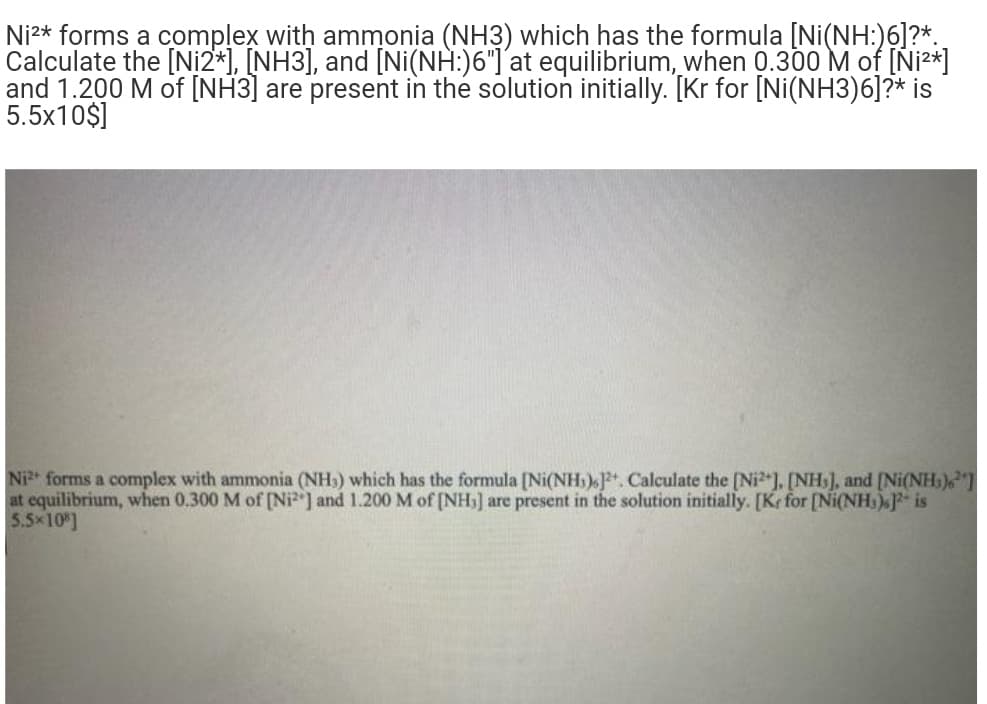 Ni2* forms a complex with ammonia (NH3) which has the formula [Ni(NH:)6]?*.
Calculate the [Ni2*], [NH3], and [Ni(NH:)6"]´at equilibrium, when 0.300 M of [Ni²*]
and 1.200 M of [NH3] are present in the solution initially. [Kr for [Ni(NH3)6]?* is
5.5x10$]
Ni forms a complex with ammonia (NH) which has the formula [Ni(NH) J+ Calculate the [Ni). [NH), and [Ni(NH.)"]
at equilibrium, when 0.300 M of [Ni ] and 1.200 M of [NH] are present in the solution initially. [Kr for [Ni(NH.)F is
5.5x10 ]
