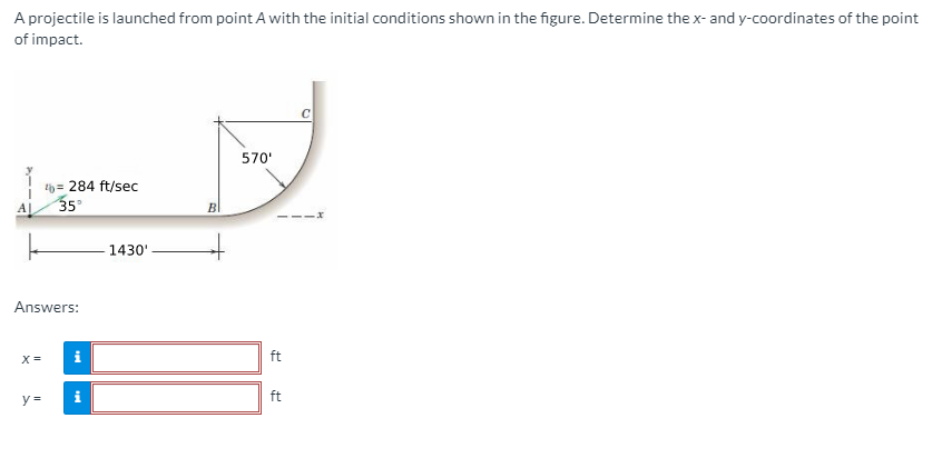 A projectile is launched from point A with the initial conditions shown in the figure. Determine the x- and y-coordinates of the point
of impact.
570'
th = 284 ft/sec
35
A|
---Xr
1430'
Answers:
X =
i
ft
y =
i
ft
