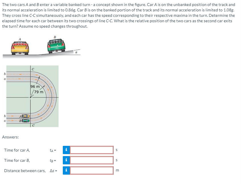 The two cars A and B enter a variable banked turn -a concept shown in the figure. Car A is on the unbanked position of the track and
its normal acceleration is limited to 0.86g. Car B is on the banked portion of the track and its normal acceleration is limited to 1.08g.
They cross line C-C simultaneously, and each car has the speed corresponding to their respective maxima in the turn. Determine the
elapsed time for each car between its two crossings of line C-c. What is the relative position of the two cars as the second car exits
the turn? Assume no speed changes throughout.
a
96 m
79 m
B
a
Answers:
Time for car A,
Time for car B,
te =
Distance between cars,
As =
