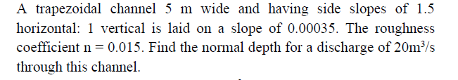 A trapezoidal channel 5 m wide and having side slopes of 1.5
horizontal: 1 vertical is laid on a slope of 0.00035. The roughness
coefficient n = 0.015. Find the normal depth for a discharge of 20m/s
through this channel.
