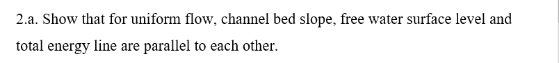 2.a. Show that for uniform flow, channel bed slope, free water surface level and
total energy line are parallel to each other.

