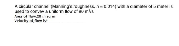 A circular channel (Manning's roughness, n = 0.014) with a diameter of 5 meter is
used to convey a uniform flow of 96 m³/s
Area of flow,20 m sq m
Velocity of flow is?