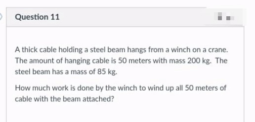 Question 11
A thick cable holding a steel beam hangs from a winch on a crane.
The amount of hanging cable is 50 meters with mass 200 kg. The
steel beam has a mass of 85 kg.
How much work is done by the winch to wind up all 50 meters of
cable with the beam attached?
