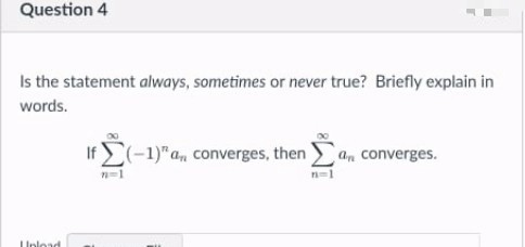 Question 4
Is the statement always, sometimes or never true? Briefly explain in
words.
If (-1)" a, converges, then a, converges.
Unload
