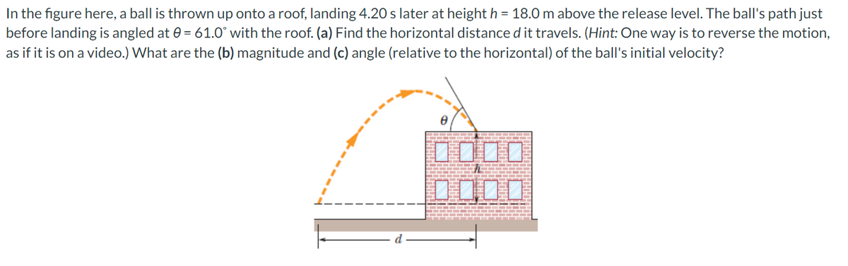 In the figure here, a ball is thrown up onto a roof, landing 4.20 s later at height h = 18.0 m above the release level. The ball's path just
before landing is angled at 0= 61.0° with the roof. (a) Find the horizontal distance d it travels. (Hint: One way is to reverse the motion,
as if it is on a video.) What are the (b) magnitude and (c) angle (relative to the horizontal) of the ball's initial velocity?