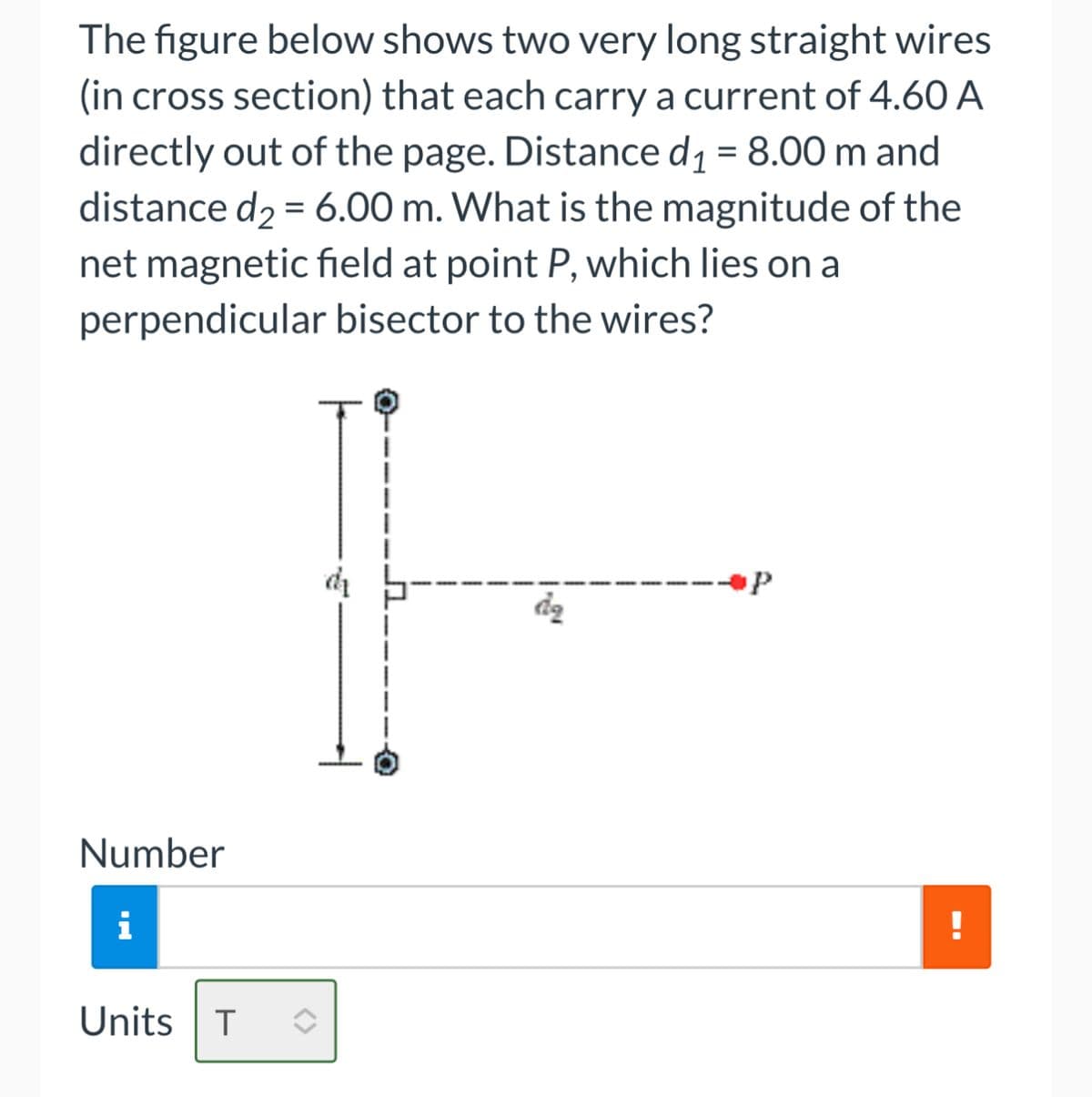 The figure below shows two very long straight wires
(in cross section) that each carry a current of 4.60 A
directly out of the page. Distance d₁ = 8.00 m and
distance d₂ = 6.00 m. What is the magnitude of the
net magnetic field at point P, which lies on a
perpendicular bisector to the wires?
Number
i
Units T ◊
dą
!