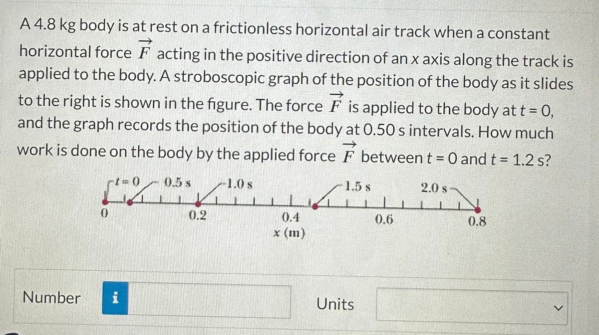 A 4.8 kg body is at rest on a frictionless horizontal air track when a constant
horizontal force F acting in the positive direction of an x axis along the track is
applied to the body. A stroboscopic graph of the position of the body as it slides
to the right is shown in the figure. The force F is applied to the body at t = 0,
and the graph records the position of the body at 0.50 s intervals. How much
work is done on the body by the applied force F between t = 0 and t = 1.2 s?
Number
[
0 0.5 s
1.0 s
0.4
x (m)
ينا
1.5 s
Units
0.6
1
2.0 s
0.8