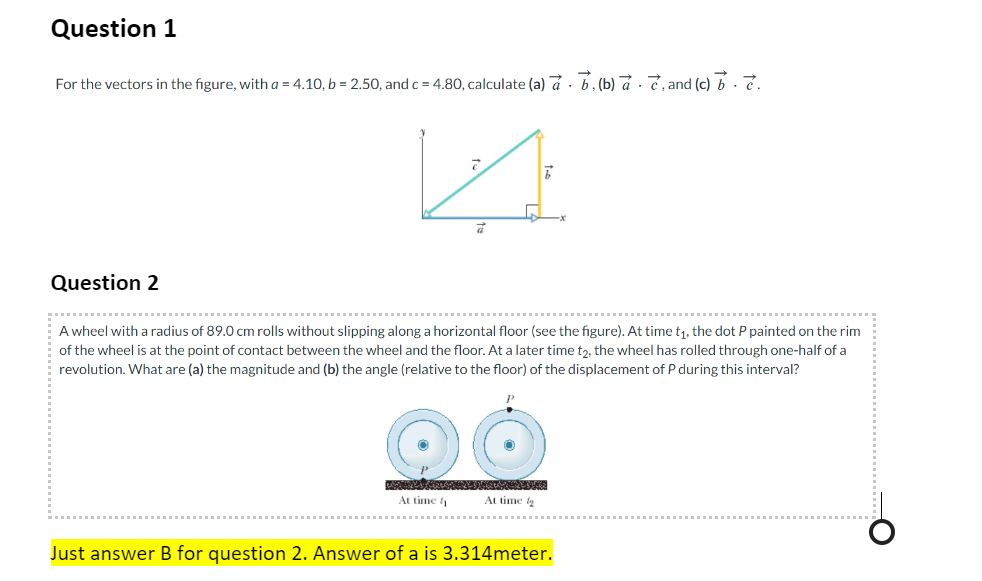 Question 1
→
For the vectors in the figure, with a = 4.10, b = 2.50, and c = 4.80, calculate (a) a, (b) a e, and (c) bè.
Question 2
a
At time
A wheel with a radius of 89.0 cm rolls without slipping along a horizontal floor (see the figure). At time t₁, the dot P painted on the rim
of the wheel is at the point of contact between the wheel and the floor. At a later time t2, the wheel has rolled through one-half of a
revolution. What are (a) the magnitude and (b) the angle (relative to the floor) of the displacement of P during this interval?
7
At time g
Just answer B for question 2. Answer of a is 3.314meter.