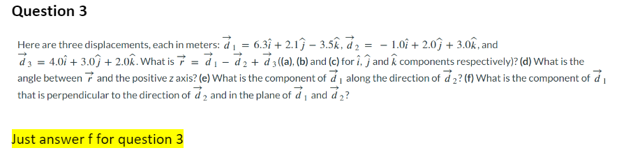 Question 3
=
Here are three displacements, each in meters: d₁ = 6.3î + 2.1ĵ – 3.5k, d₂ - 1.0+ 2.0 + 3.0k, and
d3 = 4.0 + 3.0 +2.0k. What is 7 = d₁ - d₂ + d3 ((a), (b) and (c) for i, and components respectively)? (d) What is the
angle between and the positive z axis? (e) What is the component of ₁ along the direction of d2? (f) What is the component of ₁
that is perpendicular to the direction of d2 and in the plane of a₁ and ₂?
Just answer f for question 3