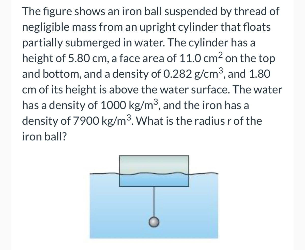 The figure shows an iron ball suspended by thread of
negligible mass from an upright cylinder that floats
partially submerged in water. The cylinder has a
height of 5.80 cm, a face area of 11.0 cm² on the top
and bottom, and a density of 0.282 g/cm³, and 1.80
cm of its height is above the water surface. The water
has a density of 1000 kg/m³, and the iron has a
density of 7900 kg/m³. What is the radius r of the
iron ball?