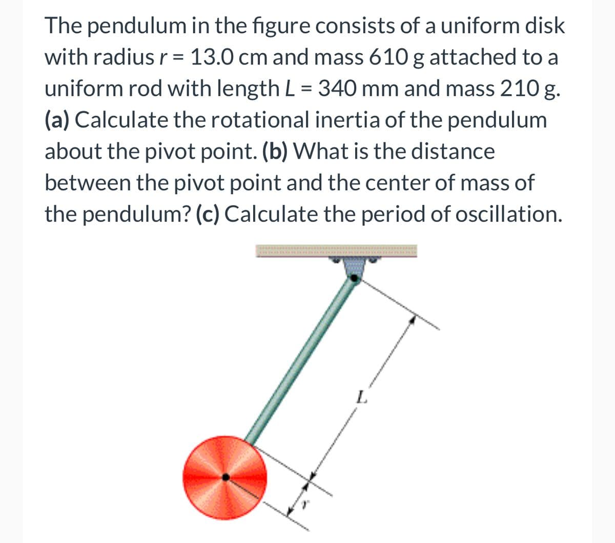 The pendulum in the figure consists of a uniform disk
with radius r = 13.0 cm and mass 610 g attached to a
uniform rod with length L = 340 mm and mass 210 g.
(a) Calculate the rotational inertia of the pendulum
about the pivot point. (b) What is the distance
between the pivot point and the center of mass of
the pendulum? (c) Calculate the period of oscillation.
L