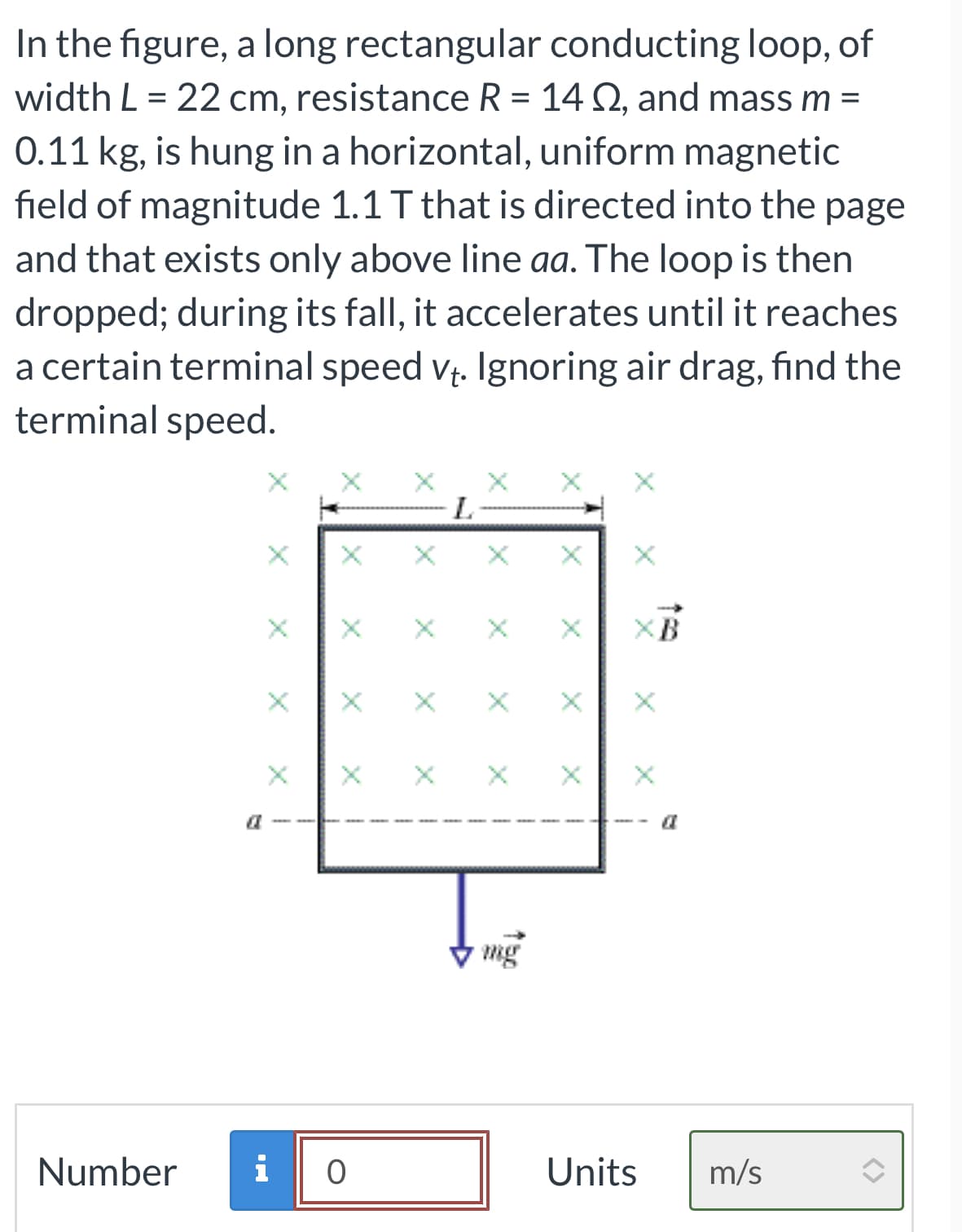 In the figure, a long rectangular conducting loop, of
width L = 22 cm, resistance R = 14 Q2, and mass m =
0.11 kg, is hung in a horizontal, uniform magnetic
field of magnitude 1.1 T that is directed into the page
and that exists only above line aa. The loop is then
dropped; during its fall, it accelerates until it reaches
a certain terminal speed v₁. Ignoring air drag, find the
terminal speed.
Number
O
L
X
XB
Units
m/s