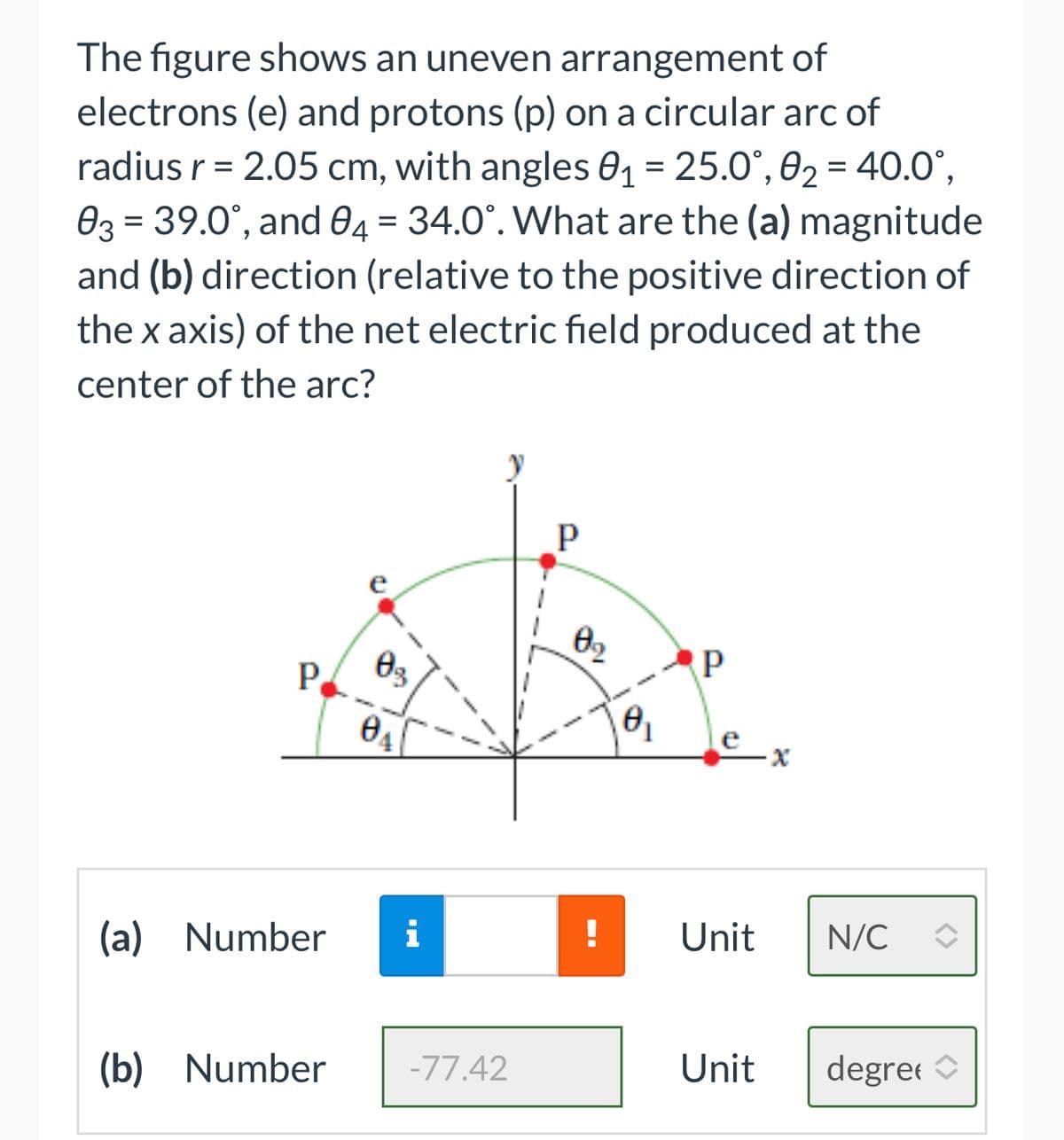 The figure shows an uneven arrangement of
electrons (e) and protons (p) on a circular arc of
radius r = 2.05 cm, with angles 0₁ = 25.0°, 0₂ = 40.0°,
03 = 39.0°, and 04 = 34.0°. What are the (a) magnitude
and (b) direction (relative to the positive direction of
the x axis) of the net electric field produced at the
center of the arc?
P
03
(b) Number
04
(a) Number i
-77.42
P
8₂
0₁
P
Unit
Unit
N/C
degree