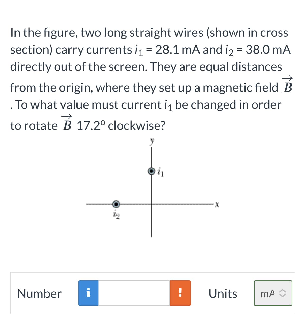 In the figure, two long straight wires (shown in cross
section) carry currents i₁ = 28.1 mA and i₂ = 38.0 mA
directly out of the screen. They are equal distances
from the origin, where they set up a magnetic field B
.To what value must current i₁ be changed in order
to rotate B 17.2° clockwise?
Number
IM
i₁
Units mA