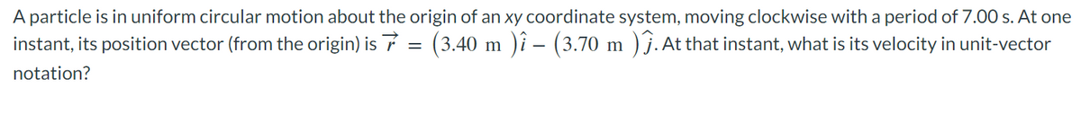 A particle is in uniform circular motion about the origin of an xy coordinate system, moving clockwise with a period of 7.00 s. At one
instant, its position vector (from the origin) is 7 = (3.40 m )î – (3.70 m )ĵ. At that instant, what is its velocity in unit-vector
notation?