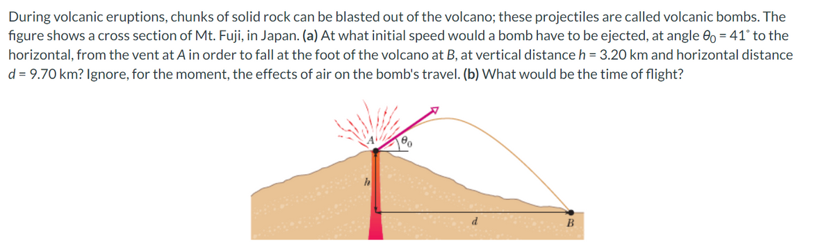 During volcanic eruptions, chunks of solid rock can be blasted out of the volcano; these projectiles are called volcanic bombs. The
figure shows a cross section of Mt. Fuji, in Japan. (a) At what initial speed would a bomb have to be ejected, at angle 0o = 41° to the
horizontal, from the vent at A in order to fall at the foot of the volcano at B, at vertical distance h = 3.20 km and horizontal distance
d = 9.70 km? Ignore, for the moment, the effects of air on the bomb's travel. (b) What would be the time of flight?
00
d
B