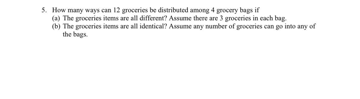 5. How many ways can 12 groceries be distributed among 4 grocery bags if
(a) The groceries items are all different? Assume there are 3 groceries in each bag.
(b) The groceries items are all identical? Assume any number of groceries can go into any of
the bags.