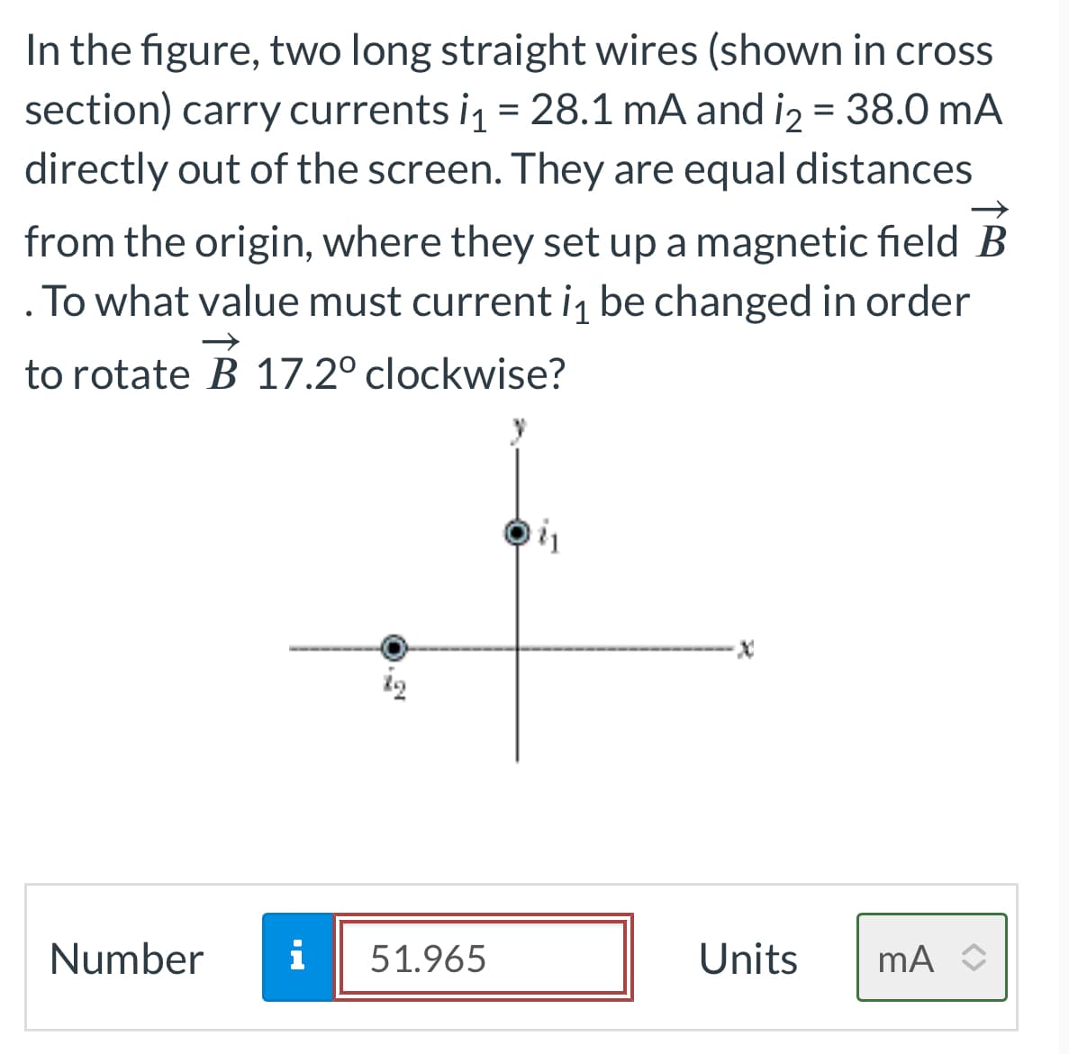 In the figure, two long straight wires (shown in cross
section) carry currents i₁ = 28.1 mA and i₂ = 38.0 mA
directly out of the screen. They are equal distances
from the origin, where they set up a magnetic field B
. To what value must current i₁ be changed in order
→
to rotate B 17.2° clockwise?
Number
i
13
51.965
Units mA