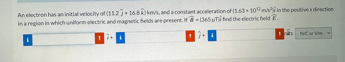 An electron has an initial velocity of (11.2 + 16.8 k) km/s, and a constant acceleration of (1.63 x 1012 m/s²) in the positive x direction
in a region in which uniform electric and magnetic fields are present. If B = (365 µT)i find the electric field E.
i
î+
i
! j+
i
!nkts
N/C or V/m