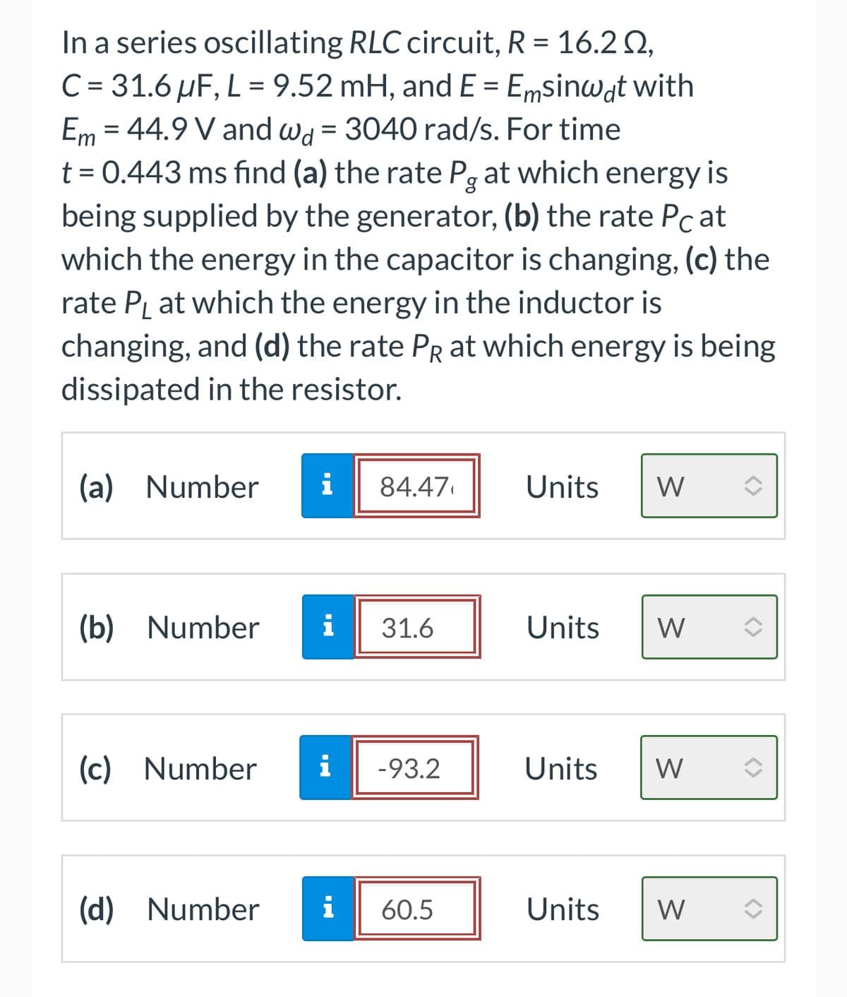 In a series oscillating RLC circuit, R = 16.20,
C = 31.6 µF, L = 9.52 mH, and E = Emsinwat with
Em = 44.9 V and wd = 3040 rad/s. For time
t = 0.443 ms find (a) the rate På at which energy is
being supplied by the generator, (b) the rate Pat
which the energy in the capacitor is changing, (c) the
rate PL at which the energy in the inductor is
changing, and (d) the rate PR at which energy is being
dissipated in the resistor.
(a) Number i 84.47
(b) Number i 31.6
(c) Number
(d) Number
i -93.2
i 60.5
Units W
Units W
Units W
Units
W