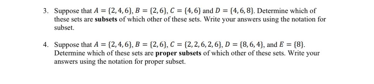 3. Suppose that A = {2, 4, 6}, B = {2, 6}, C = {4, 6} and D = {4, 6, 8}. Determine which of
these sets are subsets of which other of these sets. Write your answers using the notation for
subset.
4. Suppose that A = {2, 4, 6}, B = {2, 6}, C = {2, 2, 6, 2, 6}, D = {8, 6, 4}, and E = {8}.
Determine which of these sets are proper subsets of which other of these sets. Write your
answers using the notation for proper subset.