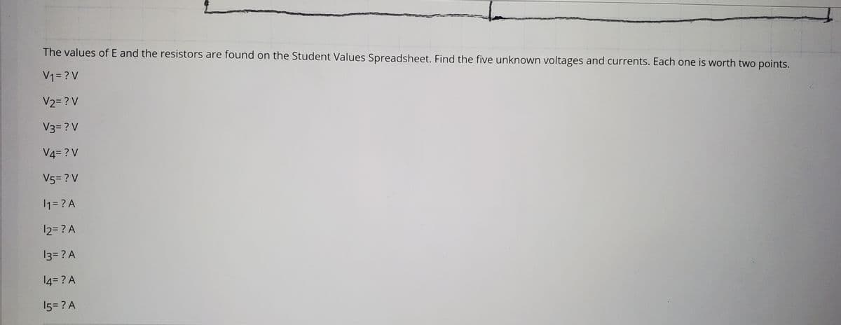 The values of E and the resistors are found on the Student Values Spreadsheet. Find the five unknown voltages and currents. Each one is worth two points.
V1= ? V
V2= ? V
V3= ? V
V4= ? V
V5= ? V
1= ? A
12= ? A
13= ? A
14= ? A
15= ? A
