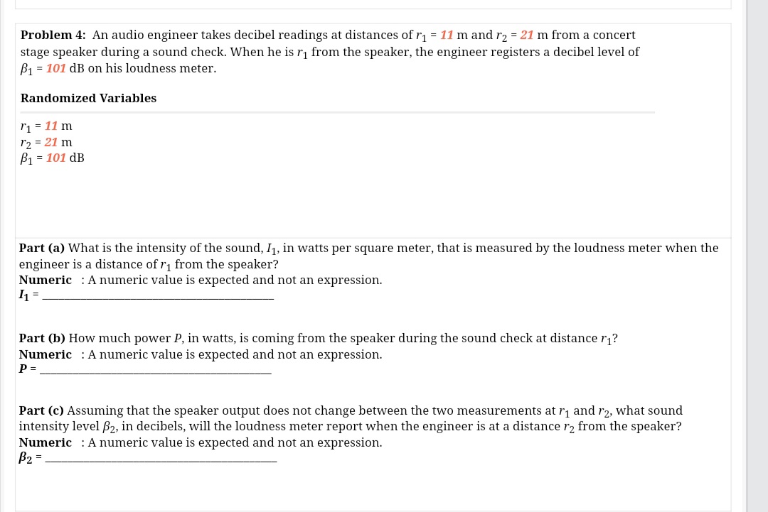 Problem 4: An audio engineer takes decibel readings at distances of r1 = 11 m and r2 = 21 m from a concert
stage speaker during a sound check. When he is r, from the speaker, the engineer registers a decibel level of
B1 = 101 dB on his loudness meter.
Randomized Variables
ri = 11 m
r2 = 21 m
B1 = 101 dB
Part (a) What is the intensity of the sound, I1, in watts per square meter, that is measured by the loudness meter when the
engineer is a distance of r1 from the speaker?
Numeric : A numeric value is expected and not an expression.
Part (b) How much power P, in watts, is coming from the speaker during the sound check at distance r1?
Numeric : A numeric value is expected and not an expression.
P =
Part (c) Assuming that the speaker output does not change between the two measurements at r, and r2, what sound
intensity level B2, in decibels, will the loudness meter report when the engineer is at a distance r2 from the speaker?
Numeric : A numeric value is expected and not an expression.
B2 =
