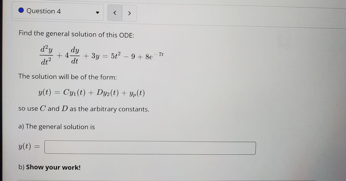 Question 4
<>
Find the general solution of this ODE:
d²y
dy
+ 4-
+3y = 5t2 – 9 + 8e
7t
-
dt?
dt
The solution will be of the form:
y(t) = Cy1(t) + Dy2(t) + Yp(t)
so use C and D as the arbitrary constants.
a) The general solution is
y(t)
b) Show your work!
