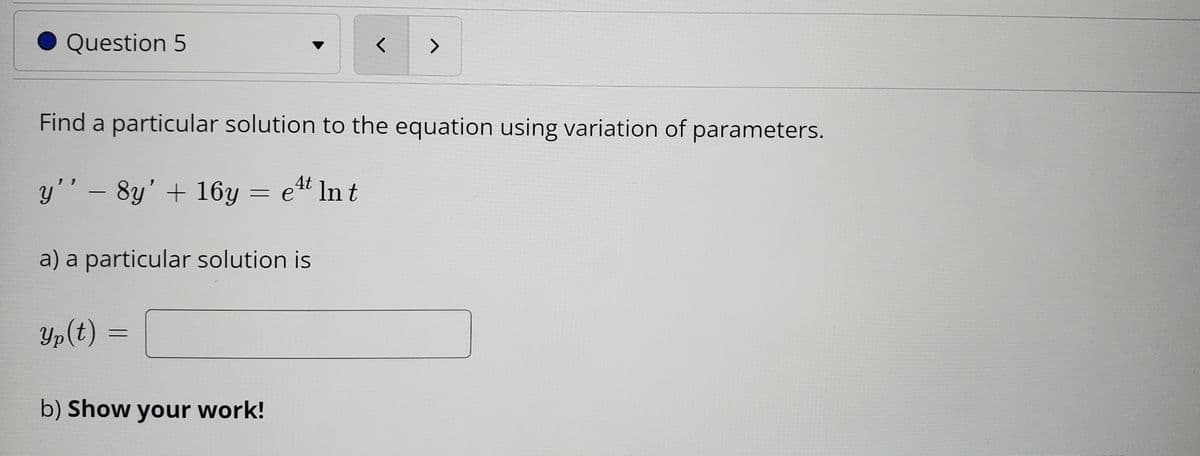 **Question 5**

Find a particular solution to the equation using variation of parameters.

\[ y'' - 8y' + 16y = e^{4t} \ln t \]

a) A particular solution is 

\[ y_p(t) = \text{[Blank for answer]} \]

b) **Show your work!**