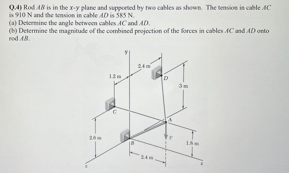 Q.4) Rod AB is in the x-y plane and supported by two cables as shown. The tension in cable AC
is 910 N and the tension in cable AD is 585 N.
(a) Determine the angle between cables AC and AD.
(b) Determine the magnitude of the combined projection of the forces in cables AC and AD onto
rod AB.
2.4 m
1.2 m
D
3 m
C
A
2.6 m
1.8 m
2.4 m
