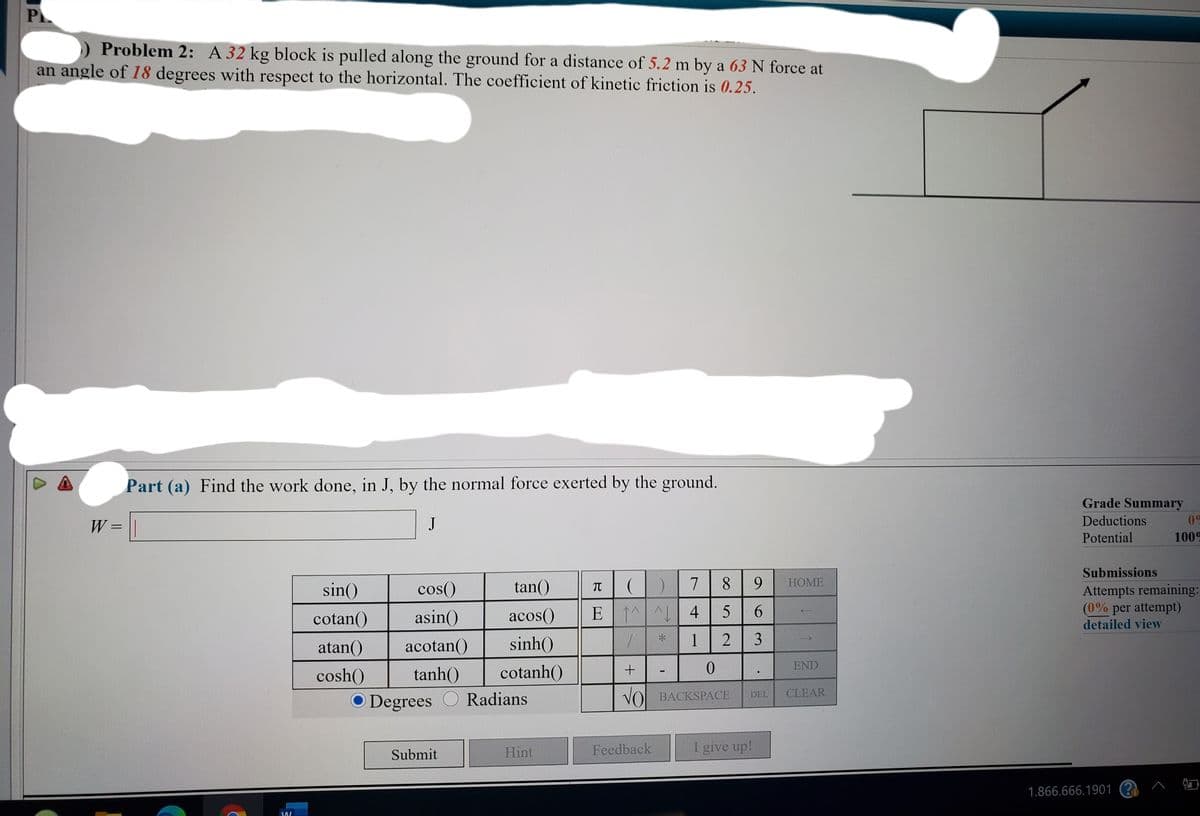 PL
Problem 2: A 32 kg block is pulled along the ground for a distance of 5.2 m by a 63 N force at
an angle of 18 degrees with respect to the horizontal. The coefficient of kinetic friction is 0.25.
Part (a) Find the work done, in J, by the normal force exerted by the ground.
Grade Summary
W = ||
J
Deductions
09
Potential
1009
Submissions
sin()
cos()
tan()
7
8 9
НOME
TT
Attempts remaining:
(0% per attempt)
cotan()
asin()
acos()
E 1^ 4
detailed view
atan()
acotan()
sinh()
1
2 3
END
cosh()
tanh()
cotanh()
O Degrees
Radians
VOL BACKSPACE
DEL
CLEAR
Hint
Feedback
I give up!
Submit
1.866.666.1901 ? ^ $
