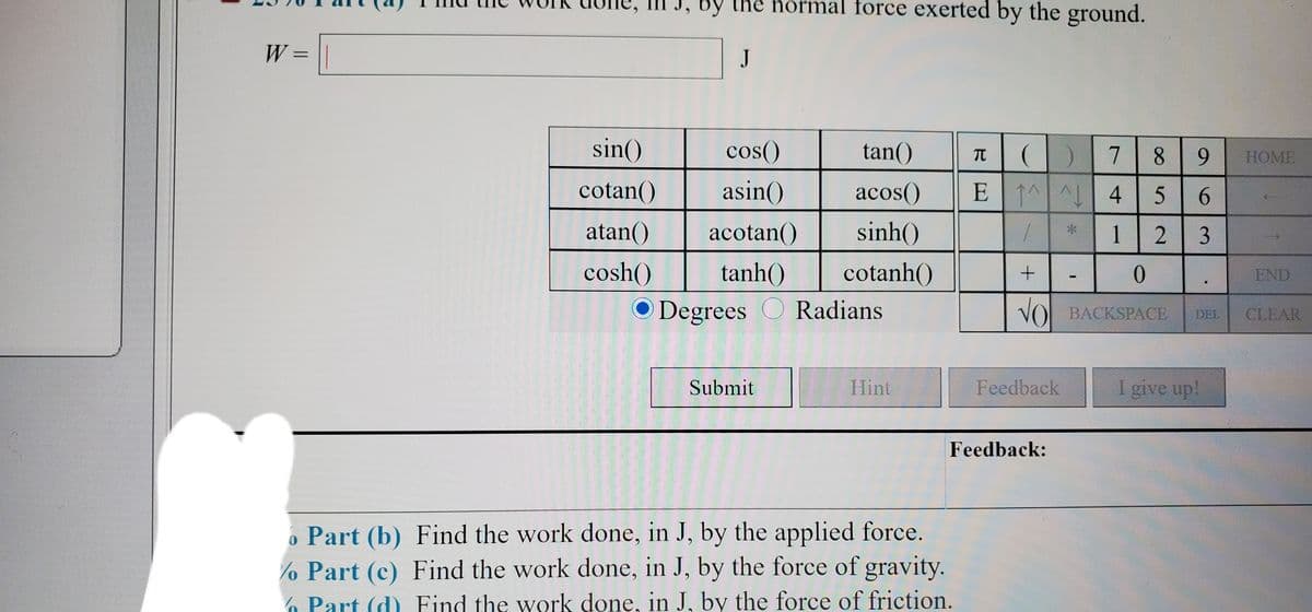 J, By the normal force exerted by the ground.
W =
J
%3D
sin()
cos()
tan()
8 9
TC
НOME
cotan()
asin()
acos()
E 1^ 4 5
6.
atan()
acotan()
sinh()
1
cosh()
tanh()
cotanh()
END
O Degrees O Radians
VO BACKSPACE
CLEAR
DEL
Submit
Hint
Feedback
I give up!
Feedback:
o Part (b) Find the work done, in J, by the applied force.
% Part (c) Find the work done, in J, by the force of gravity.
6 Part (d) Find the work done, in J, by the force of friction.
